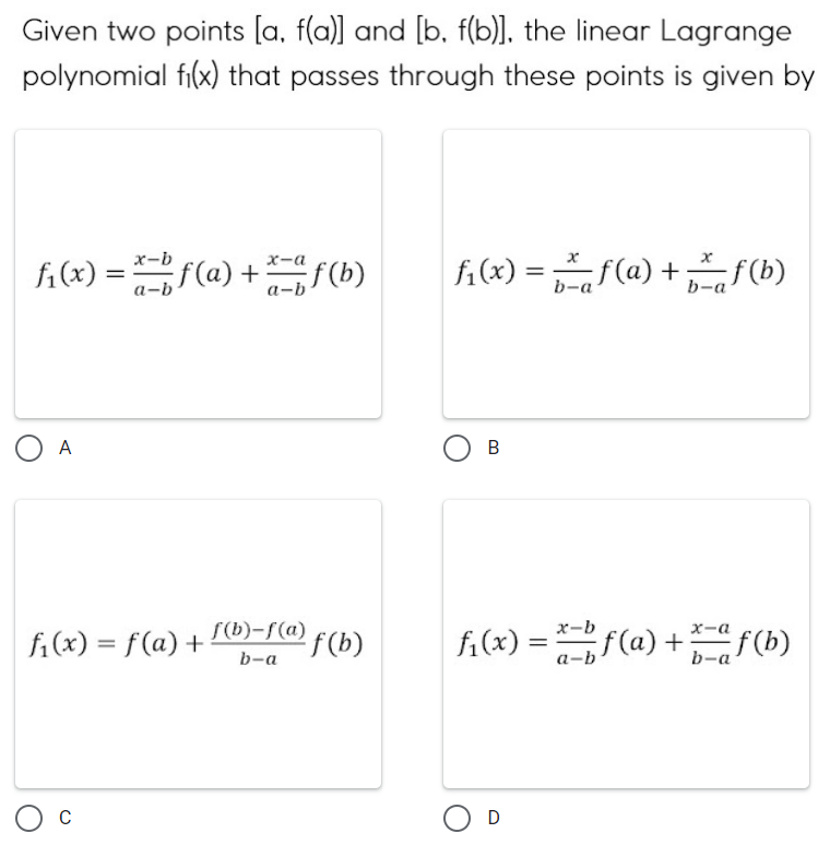 Given two points [a, f(a)] and [b. f(b)], the linear Lagrange
polynomial fi(x) that passes through these points is given by
f₁(x)=x-bf (a) + f(b)
x-a
a-b
O A
f₁(x) = f(a) +
C
f(b)-f(a) f(b)
b-a
f₁(x) = f(a) + f(b)
b-a
b-a
B
x
x-b
f₁(x) = f(a) + f(b)
x-a
b-a
a-b
D