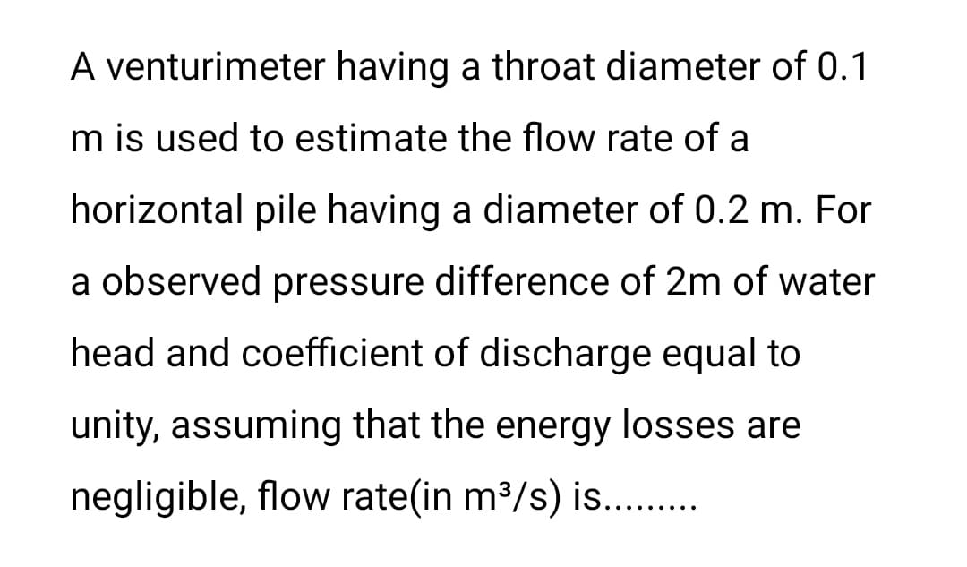 A venturimeter having a throat diameter of 0.1
m is used to estimate the flow rate of a
horizontal pile having a diameter of 0.2 m. For
a observed pressure difference of 2m of water
head and coefficient of discharge equal to
unity, assuming that the energy losses are
negligible, flow rate(in m³/s) is..........