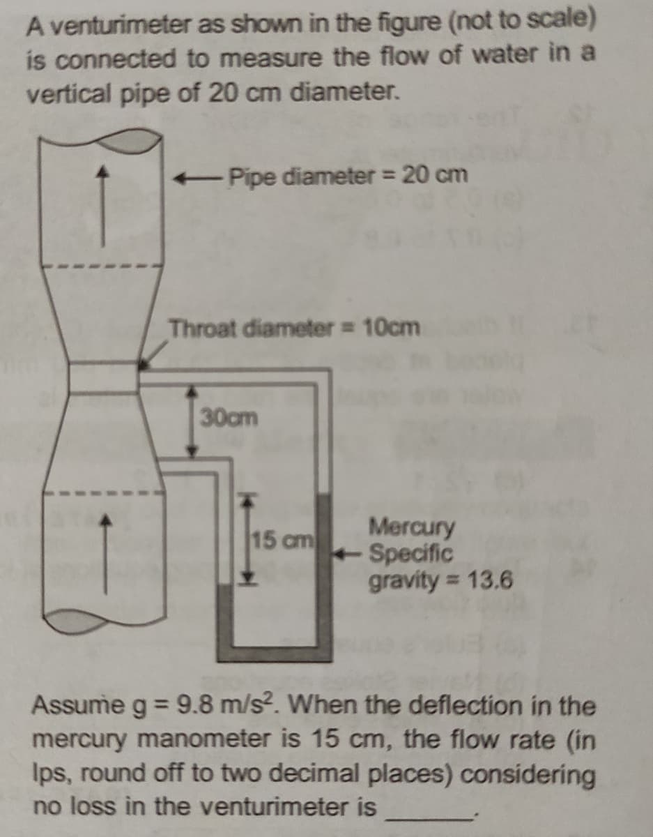 A venturimeter
as shown in the figure (not to scale)
is connected to measure the flow of water in a
vertical pipe of 20 cm diameter.
←Pipe diameter = 20 cm
Throat diameter = 10cm
30cm
15 cm
Mercury
Specific
gravity = 13.6
Assume g = 9.8 m/s². When the deflection in the
mercury manometer is 15 cm, the flow rate (in
Ips, round off to two decimal places) considering
no loss in the venturimeter is