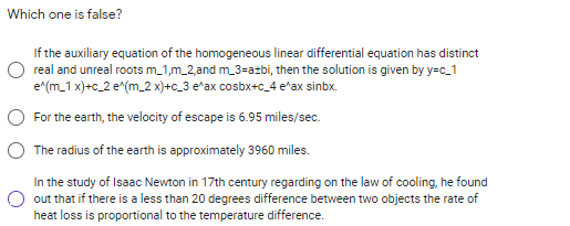 Which one is false?
If the auxiliary equation of the homogeneous linear differential equation has distinct
O real and unreal roots m_1,m_2,and m_3=a±bi, then the solution is given by y=c_1
e(m_1 x)+c_2 e^(m_2 x)+c_3 e*ax cosbx+c_4 e*ax sinbx.
For the earth, the velocity of escape is 6.95 miles/sec.
The radius of the earth is approximately 3960 miles.
In the study of Isaac Newton in 17th century regarding on the law of cooling, he found
out that if there is a less than 20 degrees difference between two objects the rate of
heat loss is proportional to the temperature difference.
