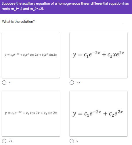 Suppose the auxiliary equation of a homogeneous linear differential equation has
roots m_1=-2 and m_2=±2i.
What is the solution?
y = c,e- + Cze* cos 2x + cze* sin 2x
y = c,e-2x + c2xe2x
y = c,e-* + c, cos 2x + €z sin 2x
y = c,e-2x + Cze²x
くく
