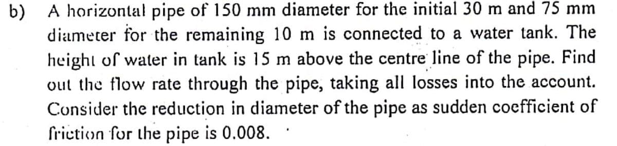 A horizontal pipe of 150 mm diameter for the initial 30 m and 75 mm
b)
diameter for the remaining 10 m is connected to a water tank. The
height of water in tank is 15 m above the centre line of the pipe. Find
out the flow rate through the pipe, taking all losses into the account.
Consider the reduction in diameter of the pipe as sudden coefficient of
friction for the pipe is 0.008.
