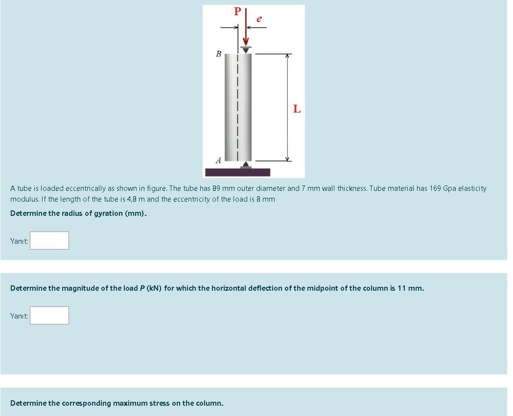 L
A tube is loaded eccentrically as shown in figure. The tube has 89 mm outer diameter and 7 mm wall thickness. Tube material has 169 Gpa elasticity
modulus. If the length of the tube is 4,8 m and the eccentricity of the load is 8 mm
Determine the radius of gyration (mm).
Yanıt:
Determine the magnitude of the load P (kN) for which the horizontal deflection of the midpoint of the column is 11 mm.
Yanıt:
Determine the corresponding maximum stress on the column.
