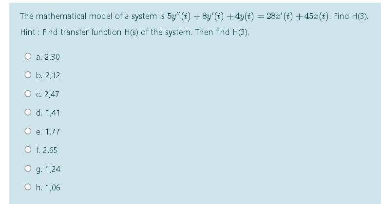 The mathematical model of a system is 5y" (t) +8y'(t) +4y(t) = 28x' (t) +45x (t). Find H(3).
Hint : Find transfer function H(s) of the system. Then find H(3).
О а. 2,30
O b. 2,12
О с. 2,47
O d. 1,41
е. 1,77
O f. 2,65
O g. 1,24
O h. 1,06
