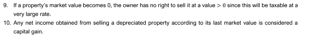 9. If a property's market value becomes 0, the owner has no right to sell it at a value > 0 since this will be taxable at a
very large rate.
10. Any net income obtained from selling a depreciated property according to its last market value is considered a
capital gain.
