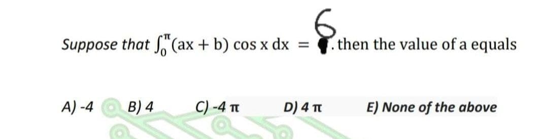 Suppose that (ax + b) cos x dx
then the value of a equals
A) -4
B) 4
C) -4 Tt
D) 4 Tt
E) None of the above

