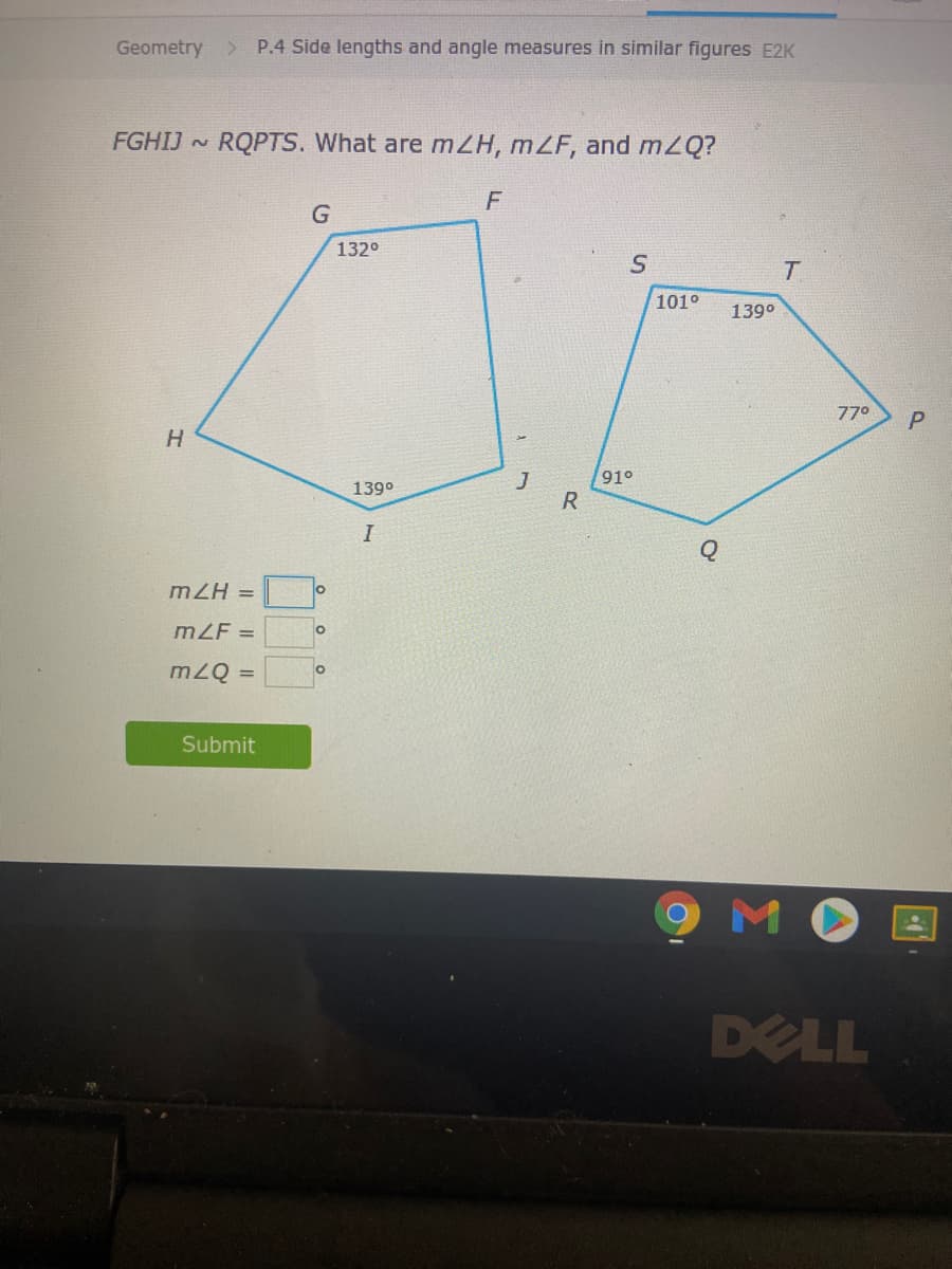 Geometry >
P.4 Side lengths and angle measures in similar figures E2K
FGHIJ ~
RQPTS. What are mZH, mZF, and mZQ?
F
G
132°
T
101°
139°
770
P
H.
J
91°
139°
R
mZH =
lo
mZF =
mZQ =
Submit
9 M
DELL
