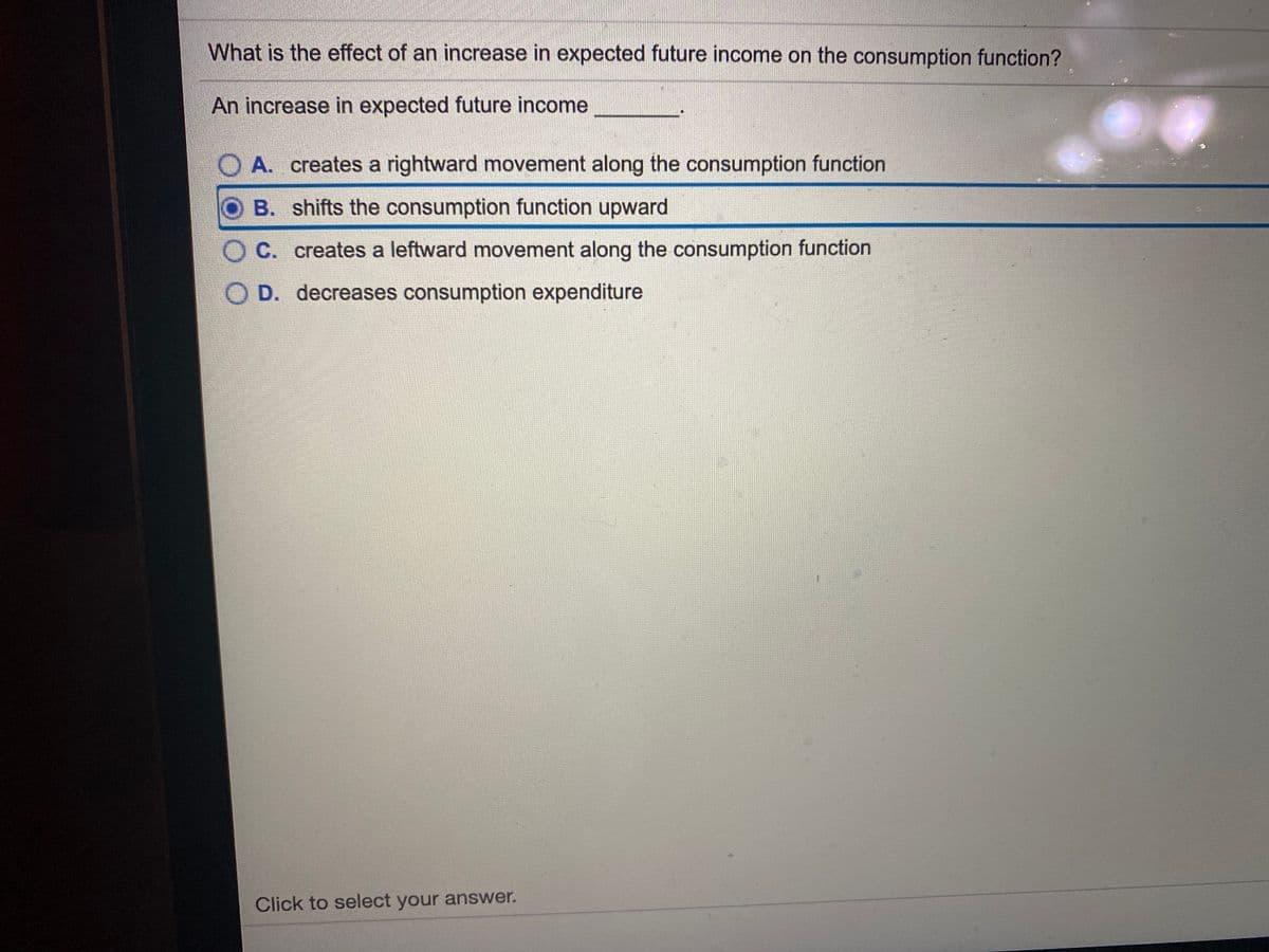 What is the effect of an increase in expected future income on the consumption function?
An increase in expected future income
O A. creates a rightward movement along the consumption function
B. shifts the consumption function upward
C. creates a leftward movement along the consumption function
O D. decreases consumption expenditure
Click to select your answer.
