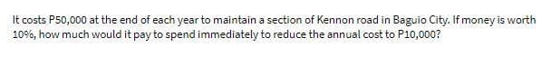 It costs P50,000 at the end of each year to maintain a section of Kennon road in Baguio City. If money is worth
10%, how much would it pay to spend immediately to reduce the annual cost to P10,000?