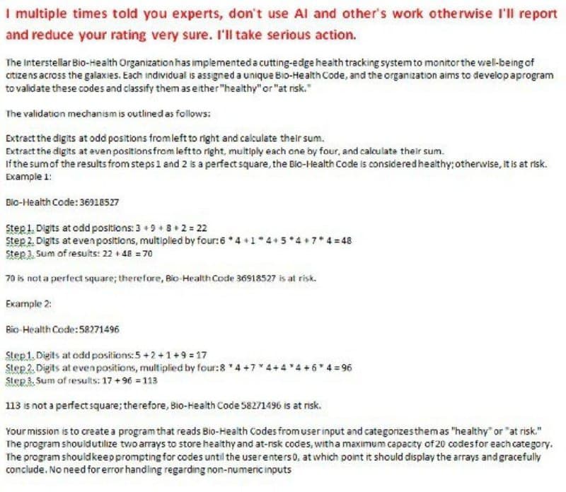 I multiple times told you experts, don't use Al and other's work otherwise I'll report
and reduce your rating very sure. I'll take serious action.
The Interstellar Bio-Health Organization has implemented a cutting-edge health tracking system to monitor the well-being of
citizens across the galaxies. Each individual is assigned a unique Bio-Health Code, and the organization aims to develop aprogram
to validate these codes and classify them as either "healthy" or "at risk."
The validation mechanism is outlined as follows:
Extract the digits at odd positions from left to right and calculate their sum.
Extract the digits at even positions from left to right, multiply each one by four, and calculate their sum.
If the sum of the results from steps 1 and 2 is a perfect square, the Bic-Health Code is considered healthy; otherwise, it is at risk.
Example 1:
Bio-Health Code: 36918527
Step 1. Digits at odd positions: 3 +9+8+2 = 22
Step 2. Digits at even positions, multiplied by four: 6 4+1 4+5*4*7*4=48
Step 3. Sum of results: 22 +48 = 70
70 is not a perfect square; therefore, Bio Health Code 36918527 is at risk.
Example 2:
Bio-Health Code: 58271496
Step 1. Digits at odd positions: 5+2+1+9=17
Step 2. Digits at even positions, multiplied by four: 8 *4 +7" +4*4+6*4=96
Step 3, Sum of results: 17+96=113
113 is not a perfect square; therefore, Bio-Health Code 58271496 is at risk.
Your mission is to create a program that reads Bio-Health Codes from user input and categonzes them as "healthy" or "at risk."
The program should utilize two arrays to store healthy and at-risk codes, with a maximum capacity of 20 codes for each category.
The program should keep prompting for codes until the user enters 0, at which point it should display the arrays and gracefully
conclude. No need for error handling regarding non-numeric inputs