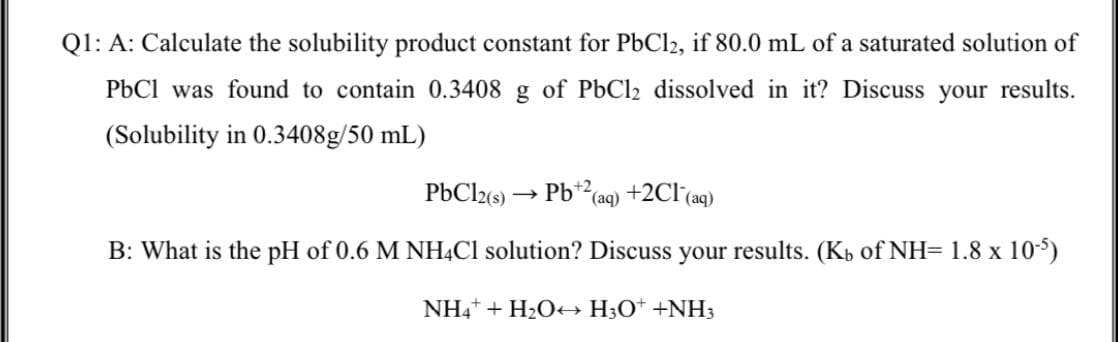 Q1: A: Calculate the solubility product constant for PbCl2, if 80.0 mL of a saturated solution of
PbCl was found to contain 0.3408 g of PbCl2 dissolved in it? Discuss your results.
(Solubility in 0.3408g/50 mL)
Pb*2(aq) +2Cl(aq)
B: What is the pH of 0.6 M NH4CI solution? Discuss your results. (Kb of NH= 1.8 x 105)
NH4+ + H2O H;O* +NH3
