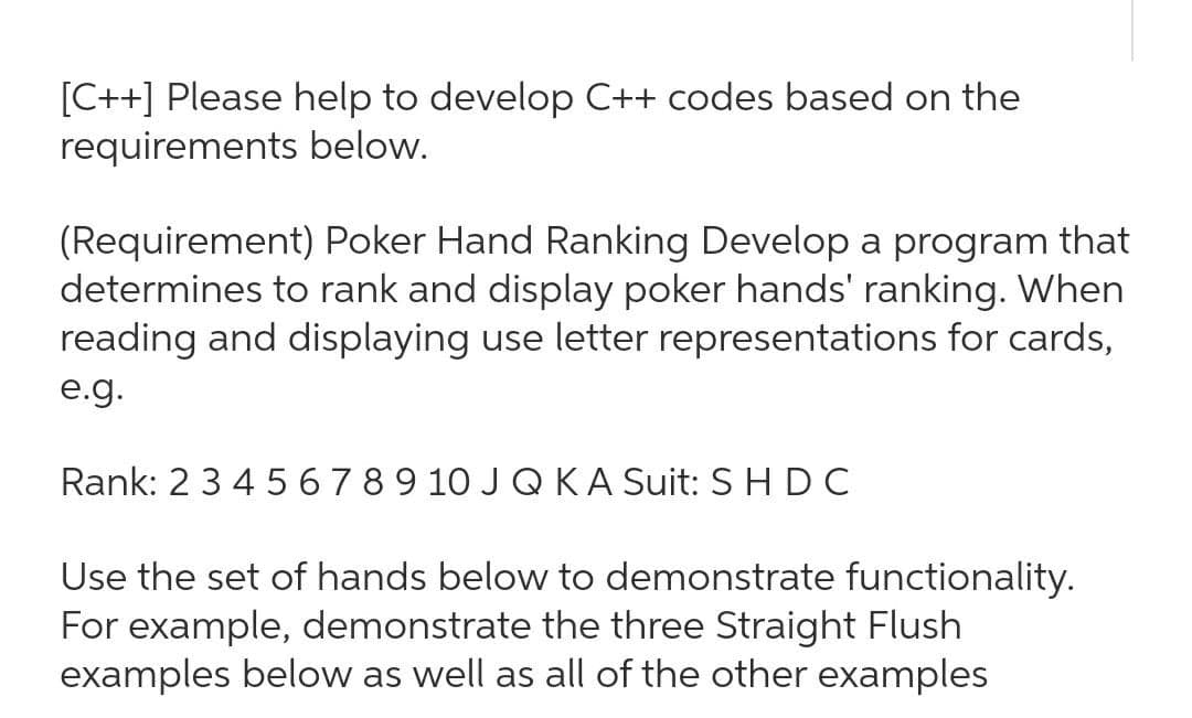 [C++] Please help to develop C++ codes based on the
requirements below.
(Requirement) Poker Hand Ranking Develop a program that
determines to rank and display poker hands' ranking. When
reading and displaying use letter representations for cards,
e.g.
Rank: 23 4 5 6789 10 J Q KA Suit: S HDC
Use the set of hands below to demonstrate functionality.
For example, demonstrate the three Straight Flush
examples below as well as all of the other examples
