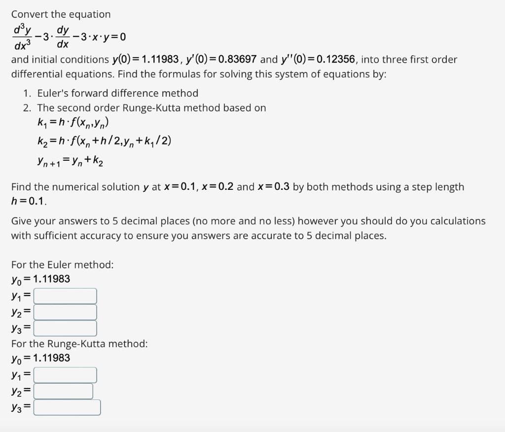 Convert the equation
d®y
dy
-3·
-3 x y 0
dx3
dx
and initial conditions y(0)= 1.11983, y'(0)= 0.83697 and y"(0)= 0.12356, into three first order
differential equations. Find the formulas for solving this system of equations by:
1. Euler's forward difference method
2. The second order Runge-Kutta method based on
k, =h f(x,,Yn)
k2 = h f(x, +h/2,yn+k,/2)
Yn+1=Yn+ k2
Find the numerical solution y at x=0.1, x=0.2 and x 0.3 by both methods using a step length
h =0.1.
Give your answers to 5 decimal places (no more and no less) however you should do you calculations
with sufficient accuracy to ensure you answers are accurate to 5 decimal places.
For the Euler method:
Yo = 1.11983
Y2=
Y3 =
For the Runge-Kutta method:
Yo = 1.11983
Y2 =
Y3 =
