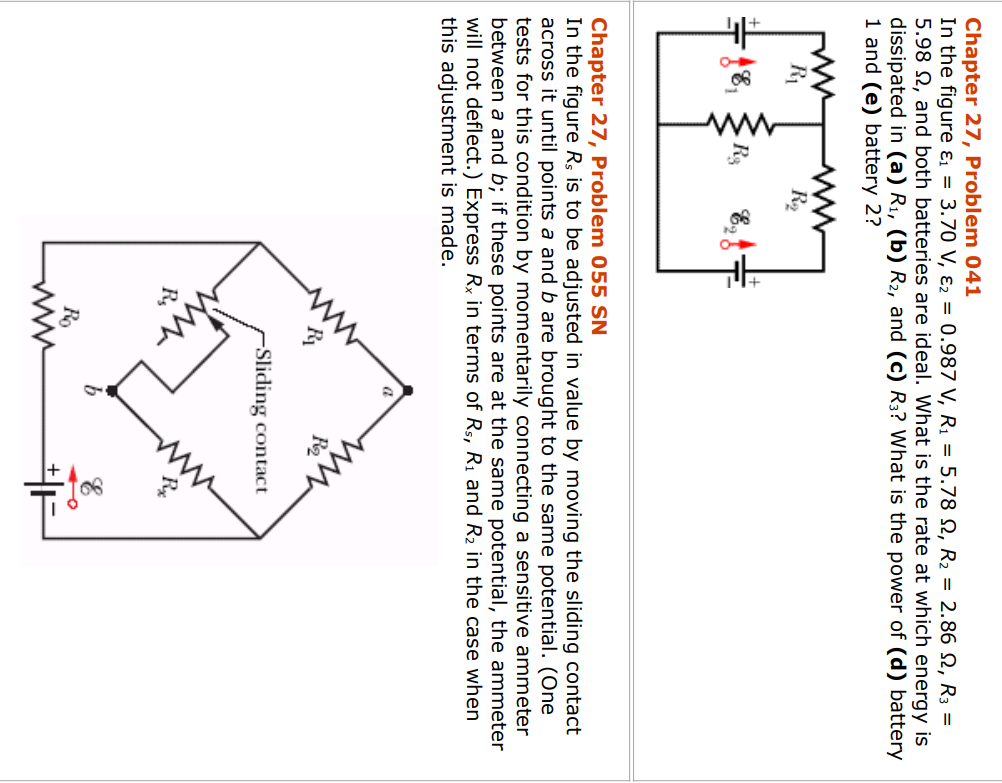 Chapter 27, Problem 041
In the figure &₁ = 3.70 V, E2 = 0.987 V, R₁ = 5.78 , R₂ = 2.86 , R3 =
5.98 2, and both batteries are ideal. What is the rate at which energy is
dissipated in (a) R₁, (b) R₂, and (c) R3? What is the power of (d) battery
1 and (e) battery 2?
www
R₁
-18₁
ww
R₂
R₂₂
Erf
Chapter 27, Problem 055 SN
In the figure Rs is to be adjusted in value by moving the sliding contact
across it until points a and b are brought to the same potential. (One
tests for this condition by momentarily connecting a sensitive ammeter
between a and b; if these points are at the same potential, the ammeter
will not deflect.) Express Rx in terms of Rs, R₁ and R₂ in the case when
this adjustment is made.
Rs
Ro
-Sliding contact
O
F