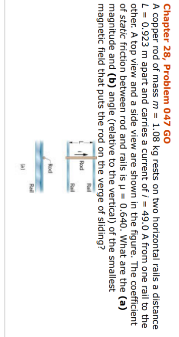 Chapter 28, Problem 047 GO
A copper rod of mass m = 1.08 kg rests on two horizontal rails a distance
L = 0.923 m apart and carries a current of i= 49.0 A from one rail to the
other. A top view and a side view are shown in the figure. The coefficient
of static friction between rod and rails is µ = 0.640. What are the (a)
magnitude and (b) angle (relative to the vertical) of the smallest
magnetic field that puts the rod on the verge of sliding?
Rail
Rod
Rod
Rail
Rail