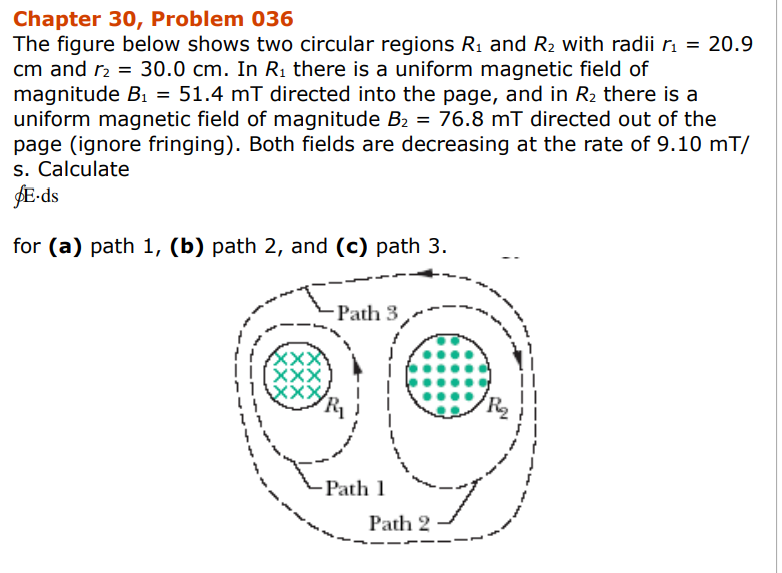 Chapter 30, Problem 036
The figure below shows two circular regions R₁ and R₂ with radii r₁ = 20.9
cm and r₂ = 30.0 cm. In R₁ there is a uniform magnetic field of
magnitude B₁ = 51.4 mT directed into the page, and in R₂ there is a
uniform magnetic field of magnitude B₂ = 76.8 mT directed out of the
page (ignore fringing). Both fields are decreasing at the rate of 9.10 mT/
s. Calculate
$E-ds
for (a) path 1, (b) path 2, and (c) path 3.
!!XXX
!![XXX
11
44
13
4
-Path 3
Path 1
Path 2