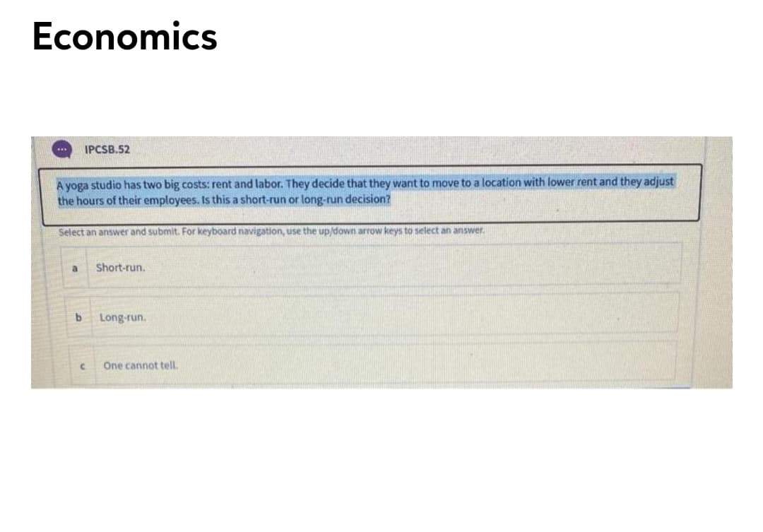 Economics
IPCSB.52
A yoga studio has two big costs: rent and labor. They decide that they want to move to a location with lower rent and they adjust
the hours of their employees. Is this a short-run or long-run decision?
Select an answer and submit. For keyboard navigation, use the up/down arrow keys to select an answer.
Short-run.
Long-run.
One cannot tell
