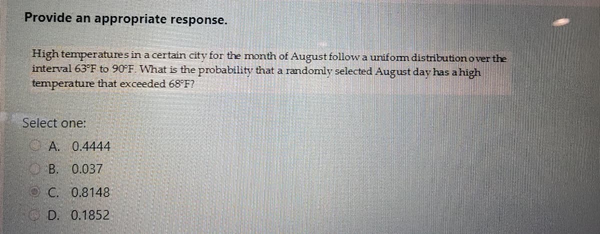 Provide an appropriate response.
High temperatures in a certain city for the month of August follow a unifom distribution over the
interval 63 F to 90 F. What is the probability that a randomly selected August day has a high
temperature that exceeded 68 F?
Select one:
A. 0.4444
B. 0.037
eC. 0.8148
D. 0.1852
