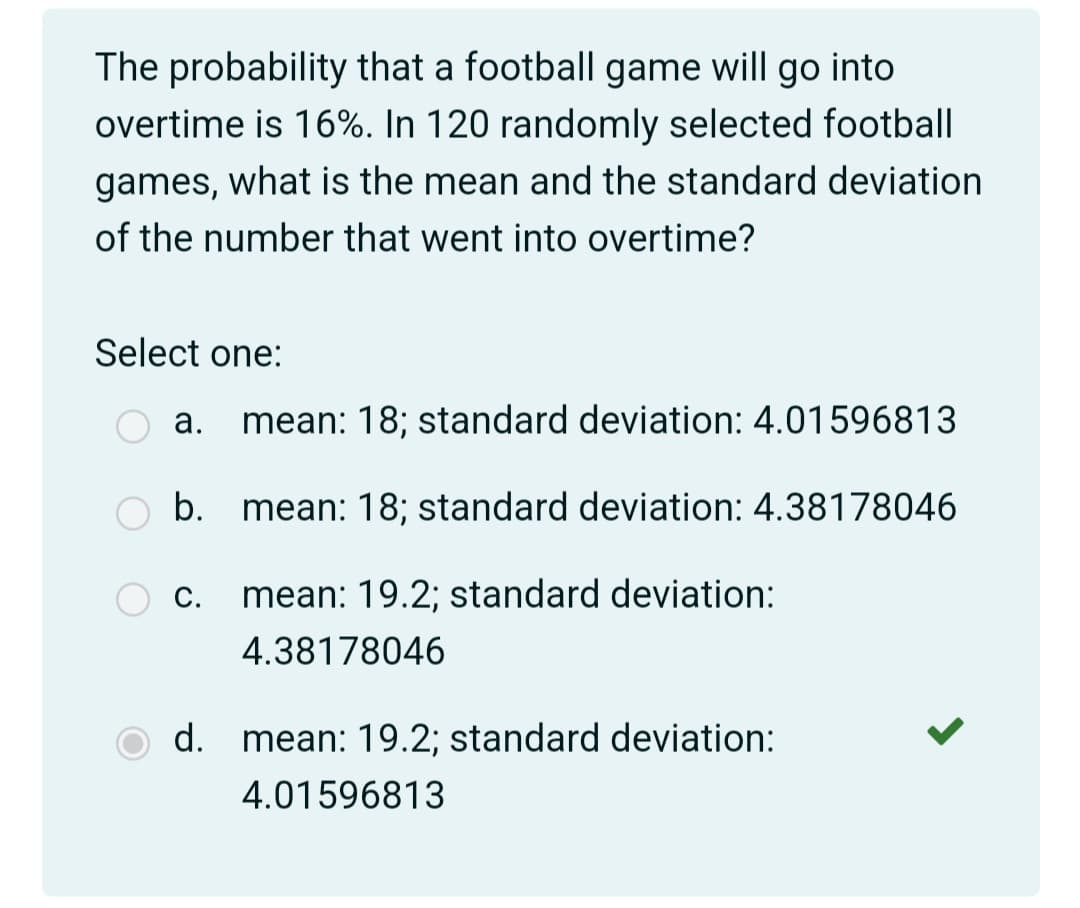 The probability that a football game will go into
overtime is 16%. In 120 randomly selected football
games, what is the mean and the standard deviation
of the number that went into overtime?
Select one:
а.
mean: 18; standard deviation: 4.01596813
b.
mean: 18; standard deviation: 4.38178046
С.
mean: 19.2; standard deviation:
4.38178046
d. mean: 19.2; standard deviation:
4.01596813
