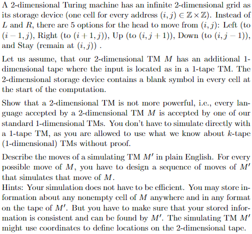 A 2-dimensional Turing machine has an infinite 2-dimensional grid as
its storage device (one cell for every address (i, j) E Z ×Z). Instead of
L and R, there are 5 options for the head to move from (i, j): Left (to
(i – 1, j), Right (to (i+1,j)), Up (to (i, j+ 1)), Down (to (i,j – 1)),
and Stay (remain at (i, j)).
Let us assume, that our 2-dimensional TM M has an additional 1-
dimensional tape where the input is located as in a 1-tape TM. The
2-dimensional storage device contains a blank symbol in every cell at
the start of the computation.
Show that a 2-dimensional TM is not more powerful, i.e., cvery lan-
guage accepted by a 2-dimensional TM M is accepted by one of our
standard 1-dimensional TMs. You don't have to simulate directly with
a l-tape TM, as you are allowed to use what we know about k-tape
(1-dimensional) TMs without proof.
Describe the moves of a simulating TM M' in plain English. For every
possible move of M, you have to design a sequence of moves of M'
that simulates that move of M.
Hints: Your simulation does not have to be efficient. You may store in-
formation about any nonempty cell of M anywhere and in any format
on the tape of M'. But you have to make sure that your stored infor-
mation is consistent and can be found by M'. The simulating TM M'
might use coordinates to define locations on the 2-dimensional tape.
