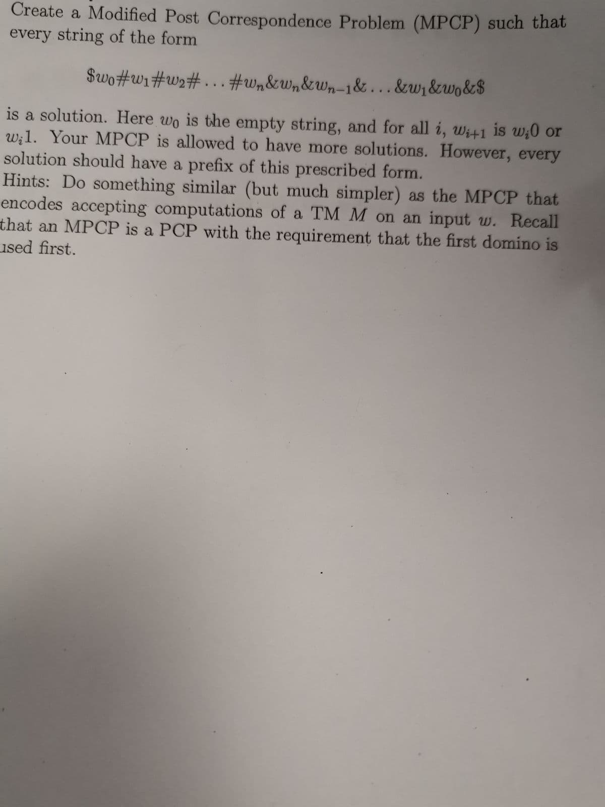 Create a Modified Post Correspondence Problem (MPCP) such that
every string of the form
$wo#w1#w2#...#w&w,&wn-1&...&w1&wo&$
is a solution. Here wo is the empty string, and for all i, wi+1 is uw;0 or
w:1. Your MPCP is allowed to have more solutions. However, every
solution should have a prefix of this prescribed form.
Hints: Do something similar (but much simpler) as the MPCP that
encodes accepting computations of a TM M on an input w. Recall
that an MPCP is a PCP with the requirement that the first domino is
used first.
