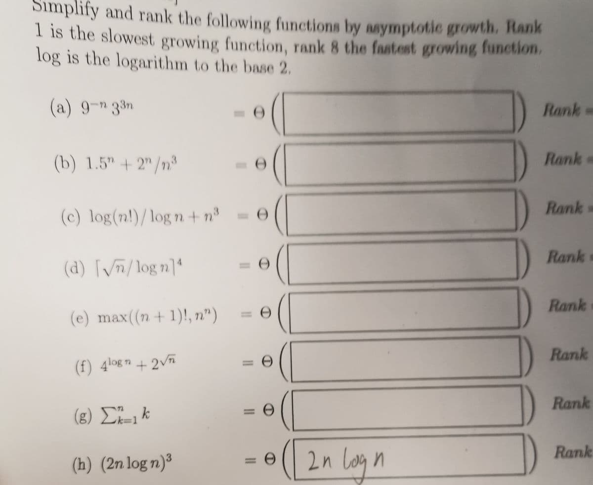 Simplify and rank the following functions by asymptotic growth. Hank
I is the slowest growing function, rank 8 the fastest growing function.
log is the logarithm to the base 2.
(a) 9-n 33n
Rank-
(b) 1.5" + 2" /n³
Rank
Rank
(c) log(n!)/log n + n°
Rank
(d) [/m/log n]4
%3D
Rank
(e) max((n + 1)!, n")
Rank
(f) 4logn + 2vñ
Rank
(8) Σ
k
k=D1
%3D
Rank
(h) (2n log n)³
2n Lovg
%3D
