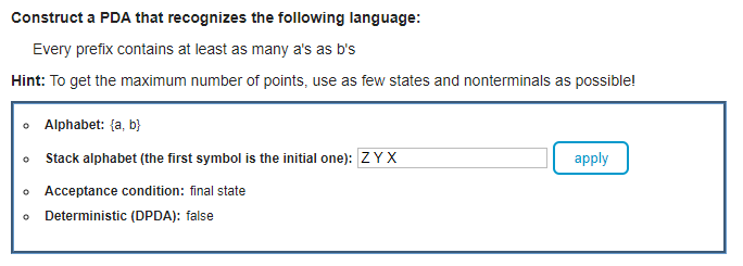 Construct a PDA that recognizes the following language:
Every prefix contains at least as many a's as b's
Hint: To get the maximum number of points, use as few states and nonterminals as possible!
• Alphabet: {a, b}
o Stack alphabet (the first symbol is the initial one): ZYX
apply
o Acceptance condition: final state
• Deterministic (DPDA): false
