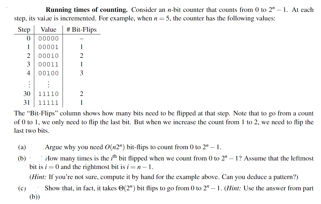 Running times of counting. Consider an n-bit counter that counts from 0 to 2" - 1. At each
step, its value is incremented. For example, when n = 5, the counter has the following values:
Step
0
1
⠀
30
31
2
3
4
(a)
(b)
(c)
Value # Bit-Flips
00000
00001
00010
00011
00100
11110
11111
The "Bit-Flips" column shows how many bits need to be flipped at that step. Note that to go from a count
of 0 to 1, we only need to flip the last bit. But when we increase the count from 1 to 2, we need to flip the
last two bits.
1
2
1
3
2
1
(b))
Argue why you need O(n2") bit-flips to count from 0 to 2" - 1.
How many times is the ith bit flipped when we count from 0 to 2" – 1? Assume that the leftmost
bit is i = 0 and the rightmost bit is i = n − 1.
(Hint: If you're not sure, compute it by hand for the example above. Can you deduce a pattern?)
Show that, in fact, it takes (2") bit flips to go from 0 to 2" – 1. (Hint: Use the answer from part