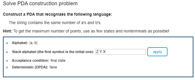 Solve PDA construction problem
Construct a PDA that recognizes the following language:
The string contains the same number of a's and b's.
Hint: To get the maximum number of points, use as few states and nonterminals as possible!
o Alphabet: {a, b}
Stack alphabet (the first symbol is the initial one): ZYX
apply
o Acceptance condition: final state
Deterministic (DPDA): false
