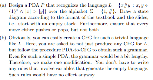 (a) Design a PDA P that recognizes the language L = {r#y : x, y E
{1}* ^ |r| > ly|} over the alphabet E = {1, #}. Draw a state
diagram according to the format of the textbook and the slides,
i.e., start with an empty stack. Furthermore, ensure that every
move either pushes or pops, but not both.
(b) Obviously, you can casily create a CFG for such a trivial language
like L. Here, you are asked to not just produce any CFG for L,
but follow the procedure PDA-to-CFG to obtain such a grammar.
Even for such a simple PDA, the grammar would be a bit lengthy.
Therefore, we make one modification. You don't have to write
any rules that involve variables that generate the empty language.
Such rules would have no effect anyway.
