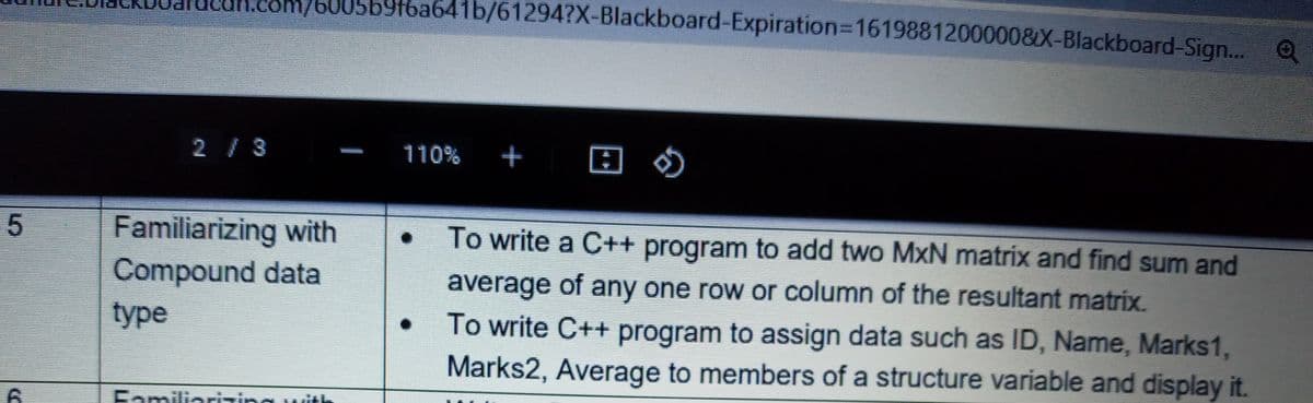 /60056916a641b/61294?X-BIlackboard-Expiration%3D1619881200000&X-Blackboard-Sign... Q
2/3
110%
+
Familiarizing with
To write a C++ program to add two MxN matrix and find sum and
Compound data
average of any one row or column of the resultant matrix.
type
To write C++ program to assign data such as ID, Name, Marks1,
Marks2, Average to members of a structure variable and display it.
Familiarizing with
