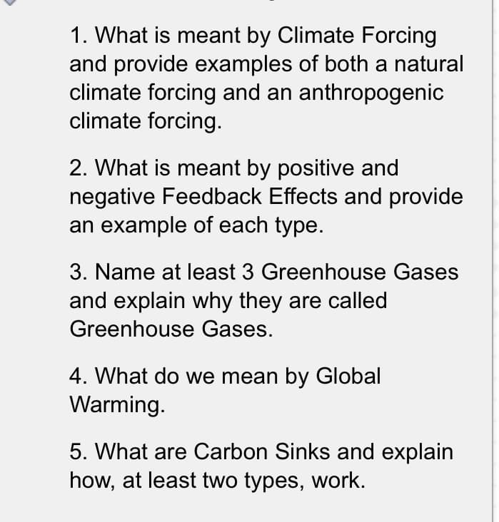 1. What is meant by Climate Forcing
and provide examples of both a natural
climate forcing and an anthropogenic
climate forcing.
2. What is meant by positive and
negative Feedback Effects and provide
an example of each type.
3. Name at least 3 Greenhouse Gases
and explain why they are called
Greenhouse Gases.
4. What do we mean by Global
Warming.
5. What are Carbon Sinks and explain
how, at least two types, work.
