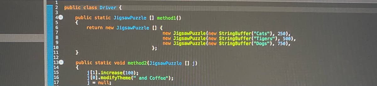 public class Driver {
public static JigsawPuzzle () method1()
return new JigsawPuzzle [) {
new JigsawPuzzle(new StringBuffer("Cats"), 250),
new JigsawPuzzle(new StringBuffer("Tigers"), 500),
new JigsawPuzzle(new StringBuffer("Dogs"), 750),
};
public static void method2(JigsawPuzzle 0 j)
j[1].increase(100);
[o].modifyTheme (" and Coffee");
= null;
