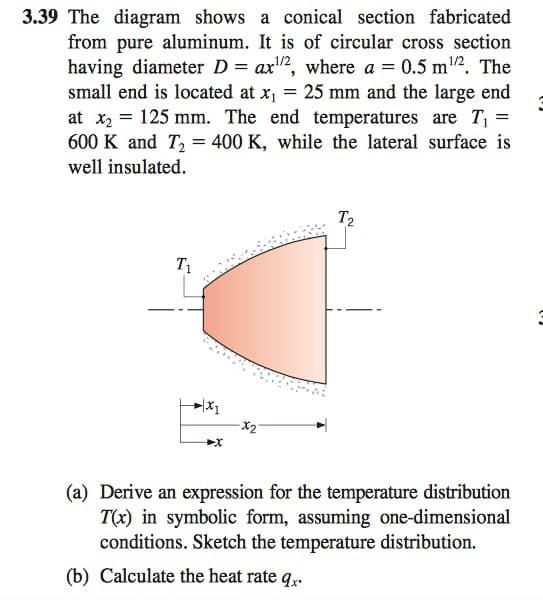 3.39 The diagram shows a conical section fabricated
from pure aluminum. It is of circular cross section
having diameter D = ax2, where a = 0.5 m2. The
small end is located at x1
at x2 = 125 mm. The end temperatures are T =
600 K and T, = 400 K, while the lateral surface is
1/2
25 mm and the large end
well insulated.
T2
T1
(a) Derive an expression for the temperature distribution
T(x) in symbolic form, assuming one-dimensional
conditions. Sketch the temperature distribution.
(b) Calculate the heat rate q,.
