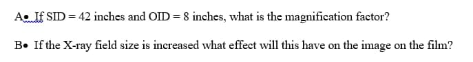 A. If SID = 42 inches and OID = 8 inches, what is the magnification factor?
B. If the X-ray field size is increased what effect will this have on the image on the film?
