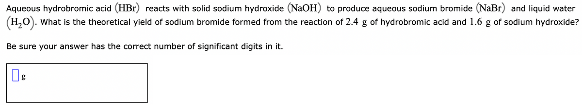 Aqueous hydrobromic acid (HBr) reacts with solid sodium hydroxide (NaOH) to produce aqueous sodium bromide (NaBr) and liquid water
(H,O). What is the theoretical yield of sodium bromide formed from the reaction of 2.4 g of hydrobromic acid and 1.6 g of sodium hydroxide?
Be sure your answer has the correct number of significant digits in it.
