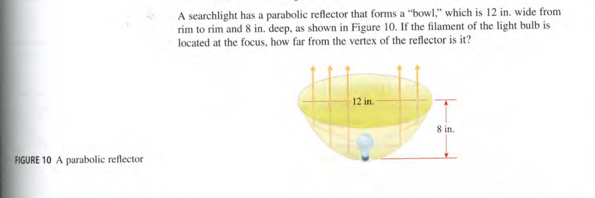 A searchlight has a parabolic reflector that forms a "bowl," which is 12 in. wide from
rim to rim and 8 in. deep, as shown in Figure 10. If the filament of the light bulb is
located at the focus, how far from the vertex of the reflector is it?
12 in.
8 in.
FIGURE 10 A parabolic reflector
