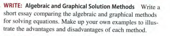 WRITE: Algebraic and Graphical Solution Methods Write a
short essay comparing the algebraic and graphical methods
for solving equations. Make up your own examples to illus-
trate the advantages and disadvantages of each method.
