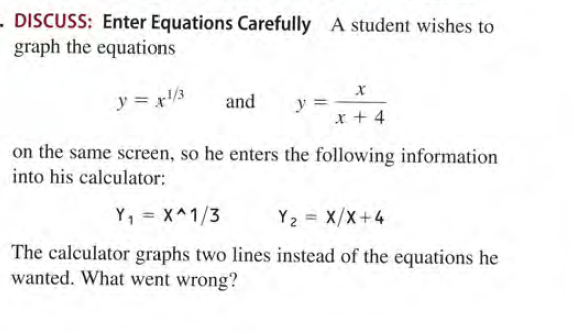 - DISCUSS: Enter Equations Carefully A student wishes to
graph the equations
y = x/3
and
y =
x + 4
on the same screen, so he enters the following information
into his calculator:
Y, = X^1/3
Y2 = X/X+4
%3D
The calculator graphs two lines instead of the equations he
wanted. What went wrong?
