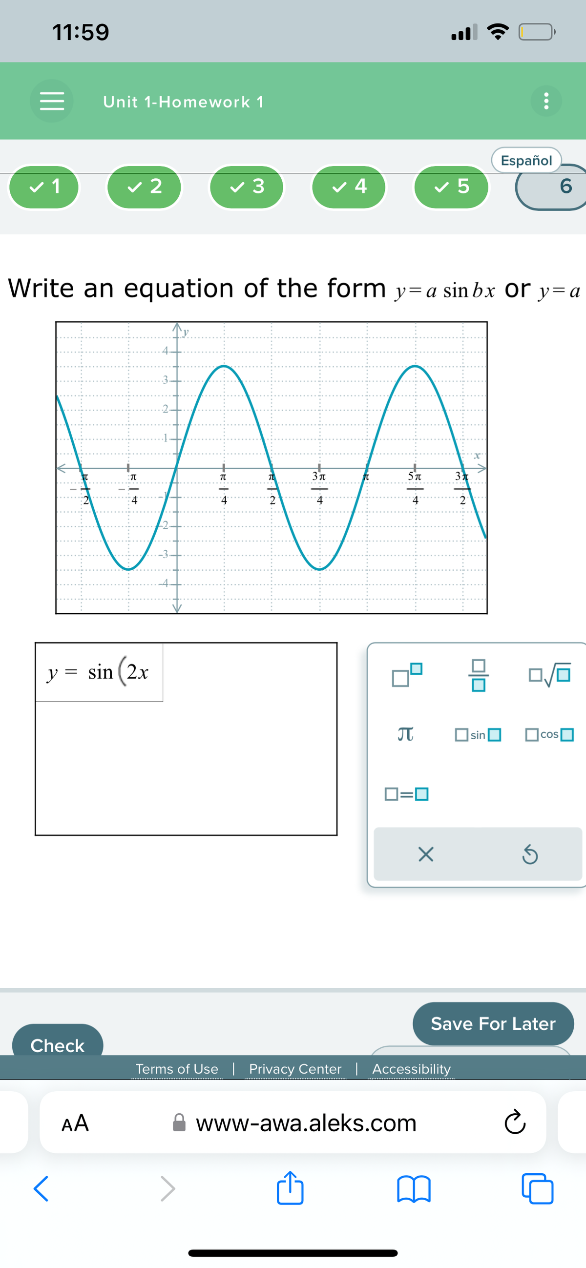 11:59
=
✓ 1
Check
Unit 1-Homework 1
y = sin (2x
X
<
✓ 2
AA
✓ 3
Write an equation of the form y=a sin bx Or y=a
NAA
4.
B.T.N.
✓ 4
-5 | +
-5 | +
π
ロ=ロ
✓ 5
www-awa.aleks.com
X
Terms of Use | Privacy Center | Accessibility
2
믐
Español
sin
Ś
COS
Save For Later
6
Ⓒ