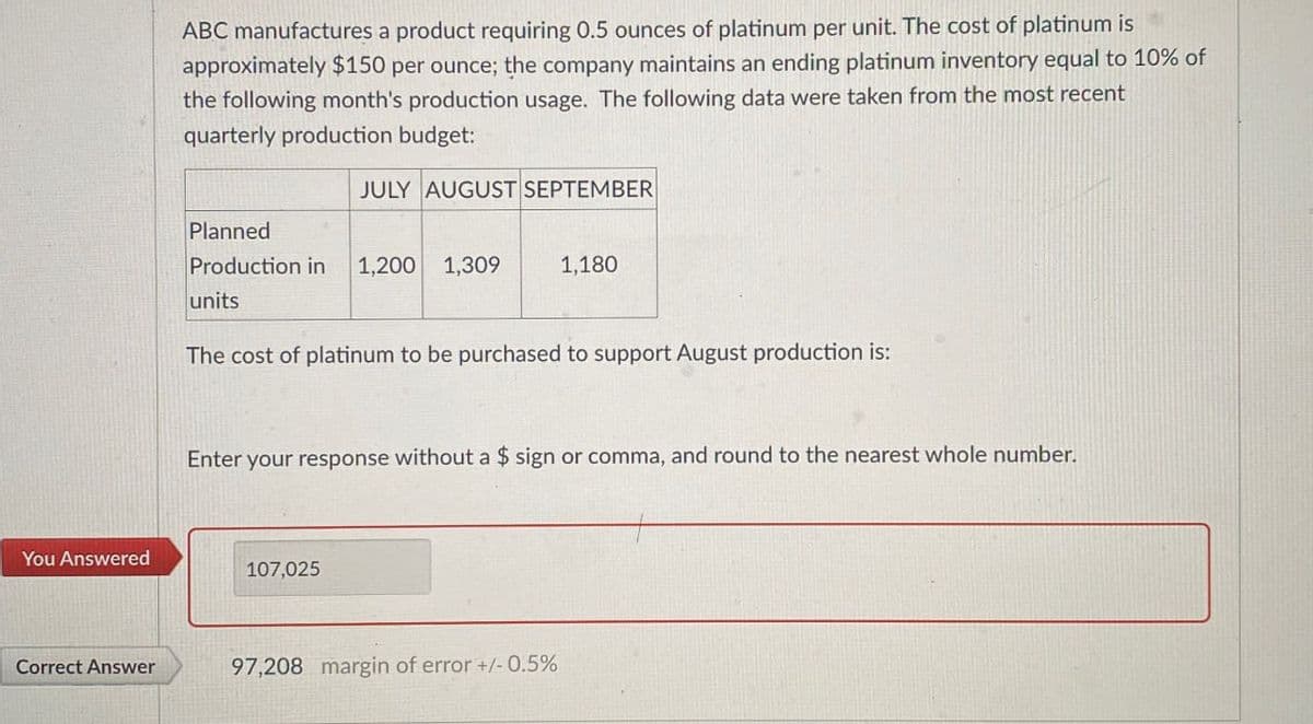 ABC manufactures a product requiring 0.5 ounces of platinum per unit. The cost of platinum is
approximately $150 per ounce; the company maintains an ending platinum inventory equal to 10% of
the following month's production usage. The following data were taken from the most recent
quarterly production budget:
JULY AUGUST SEPTEMBER
Planned
Production in 1,200 1,309
1,180
units
The cost of platinum to be purchased to support August production is:
Enter your response without a $ sign or comma, and round to the nearest whole number.
You Answered
107,025
Correct Answer
97,208 margin of error +/- 0.5%