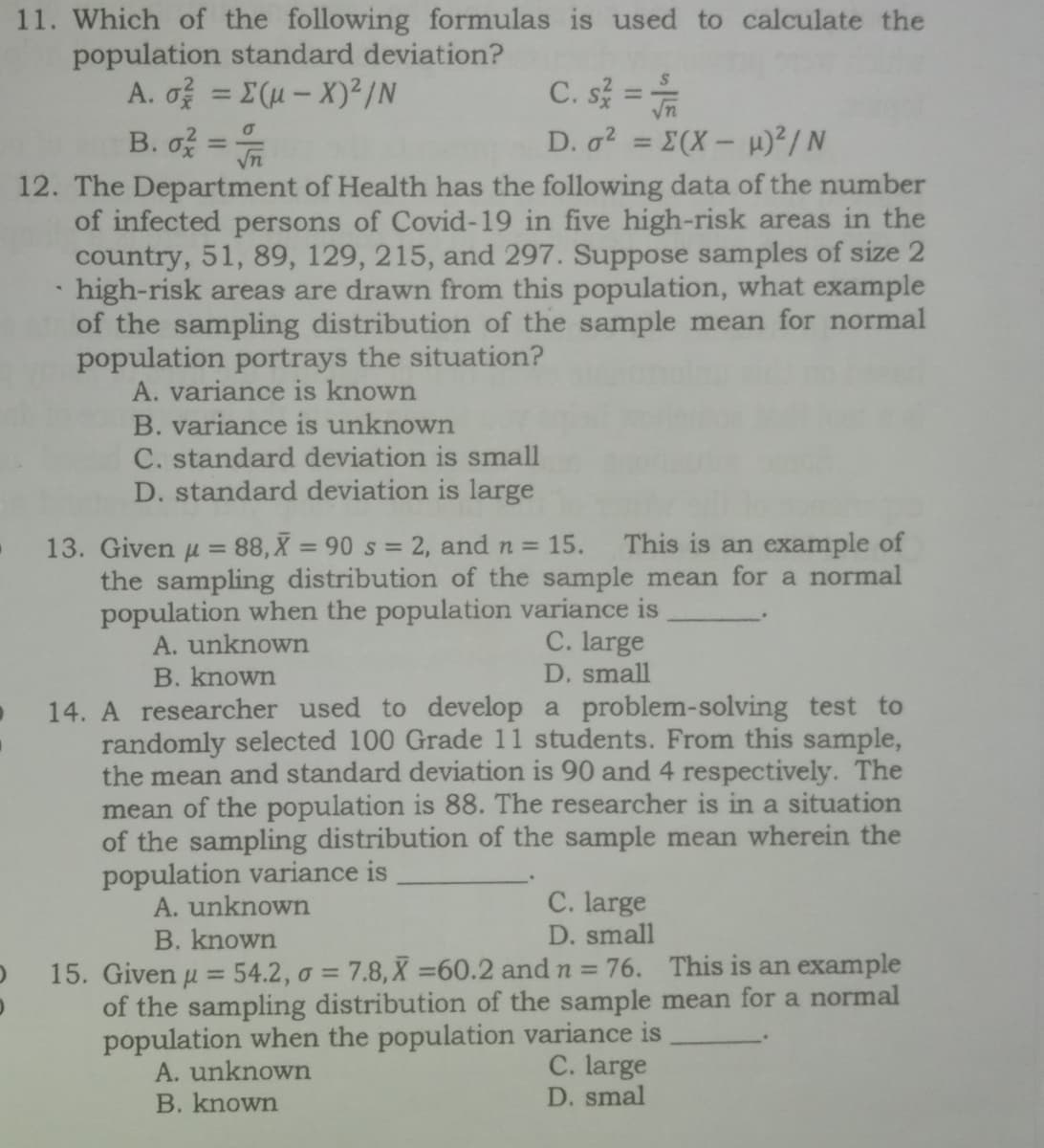 11. Which of the following formulas is used to calculate the
population standard deviation?
A. o을 3DΣ(u-X)2/N
B. of =
C. s =
D. a? = E(X- H)²/ N
%3D
%3D
12. The Department of Health has the following data of the number
of infected persons of Covid-19 in five high-risk areas in the
country, 51, 89, 129, 215, and 297. Suppose samples of size 2
high-risk areas are drawn from this population, what example
of the sampling distribution of the sample mean for normal
population portrays the situation?
A. variance is known
B. variance is unknown
C. standard deviation is small
D. standard deviation is large
13. Given u = 88, X = 90 s = 2, and n =
15.
This is an example of
the sampling distribution of the sample mean for a normal
population when the population variance is
A. unknown
B. known
C. large
D. small
14. A researcher used to develop a problem-solving test to
randomly selected 100 Grade 11 students. From this sample,
the mean and standard deviation is 90 and 4 respectively. The
mean of the population is 88. The researcher is in a situation
of the sampling distribution of the sample mean wherein the
population variance is
A. unknown
B. known
C. large
D. small
15. Given u = 54.2, o = 7.8, X =60.2 and n = 76. This is an example
%3D
of the sampling distribution of the sample mean for a normal
population when the population variance is
A. unknown
B. known
C. large
D. smal
