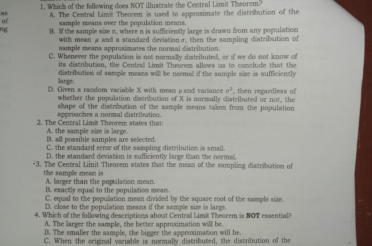 1. Which of the following does NOT illustrate the Central Limit Theorem?
A. The Central Limit Theorem is used to approximate the distribution of the
sample means over the population means.
B. If the sample size n, where n is sufficiently large is drawn from any population
with mean u and a standard deviation o, then the sampling distribution of
sample means approximates the normal distribution.
C. Whenever the population is not normally distributed, or if we do not know of
its distribution, the Central Limit Theorem allows us to conclude that the
distribution of sample means will be normal if the sample size is sufficiently
large.
D. Given a random variable X with meanu and variance o2, then regardless of
whether the population distribution of X is normally distributed or not, the
shape of the distribution of the sample means taken from the population
approaches a normal distribution.
2. The Central Limit Theorem states that:
A. the sample size is large.
B. all possible samples are selected.
C. the standard error of the sampling distribution is small.
D. the standard deviation is sufficiently large than the normal.
3. The Central Limit Theorem states that the mean of the sampling distribution of
the sample mean is
A. larger than the population mean.
B. exactly equal to the population mean.
C. equal to the population mean divided by the square root of the sample size.
D. close to the population means if the sample size is large.
4. Which of the following descriptions about Central Limit Theorem is NOT essential?
A. The larger the sample, the better approximation will be.
B. The smaller the sample, the bigger the approximation will be.
C. When the original variable is normally distributed, the distribution of the
Las
of
ng
