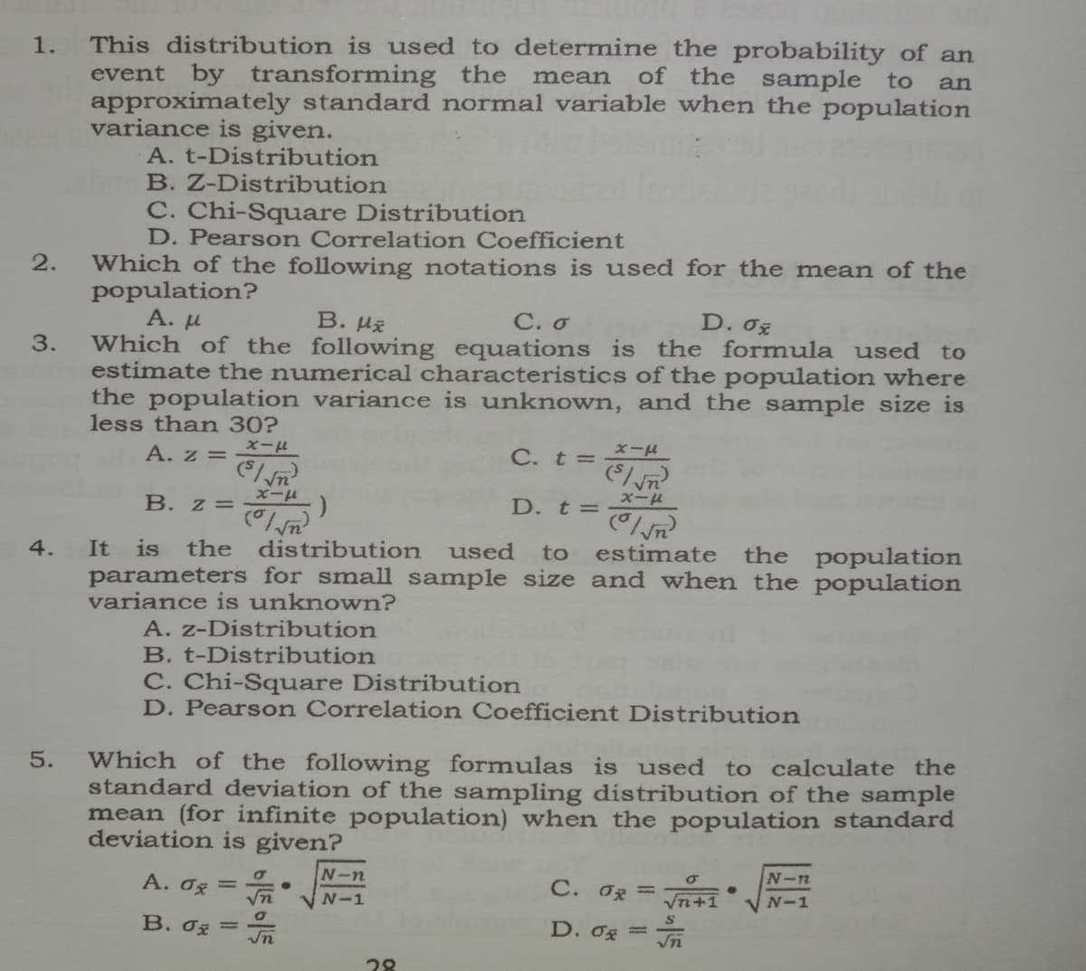 This distribution is used to determine the probability of an
event by transforming the
approximately standard normal variable when the population
variance is given.
A. t-Distribution
B. Z-Distribution
1.
mean
of the sample to
an
C. Chi-Square Distribution
D. Pearson Correlation Coefficient
Which of the following notations is used for the mean of the
population?
A. µu
2.
B. Hž
С. о
D. 0z
3.
Which of the following equations is the formula used to
estimate the numerical characteristics of the population where
the population variance is unknown, and the sample size is
less than 30?
A. z =
xール
C. t =
Vn
B. z=
r1-x
D. t=
4.
It
is
the distribution
used
estimate
the population
to
parameters for small sample size and when the population
variance is unknown?
A. z-Distribution
B. t-Distribution
C. Chi-Square Distribution
D. Pearson Correlation Coefficient Distribution
Which of the following formulas is used
standard deviation of the sampling distribution of the sample
mean (for infinite population) when the population standard
deviation is given?
5.
to calculate the
N-n
A. Og =
C. Oz =
N-n
N-1
Vn+1
N-1
B. 0g =
D. 0g =
28
