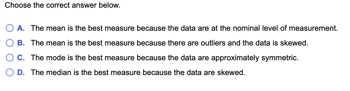 Choose the correct answer below.
A. The mean is the best measure because the data are at the nominal level of measurement.
B. The mean is the best measure because there are outliers and the data is skewed.
C. The mode is the best measure because the data are approximately symmetric.
D. The median is the best measure because the data are skewed.
