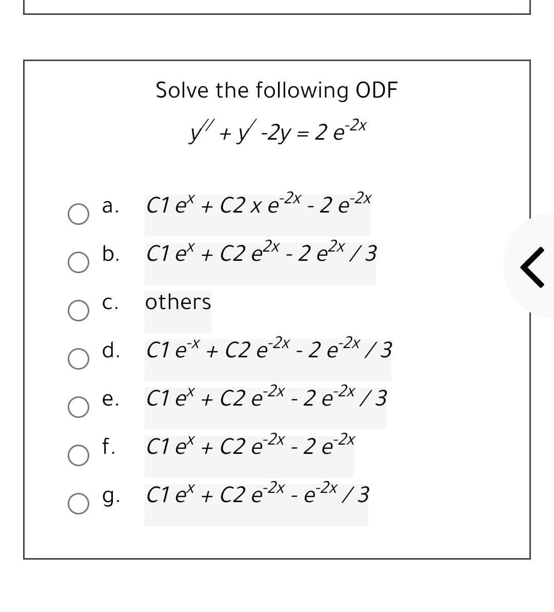 Solve the following ODF
y +y -2y = 2 e2x
C1 e* + C2 x e2x - 2 e 2x
а.
b.
C1 e* + C2 e²x - 2 e2x / 3
others
d.
C1 e* + C2 e²x - 2 e 2x / 3
е.
C1 e* + C2 e2x - 2 e 2x /3
f.
C1 e* + C2 e2x - 2 e 2x
O g.
C1 eš + C2 e2x - e²2x /3
