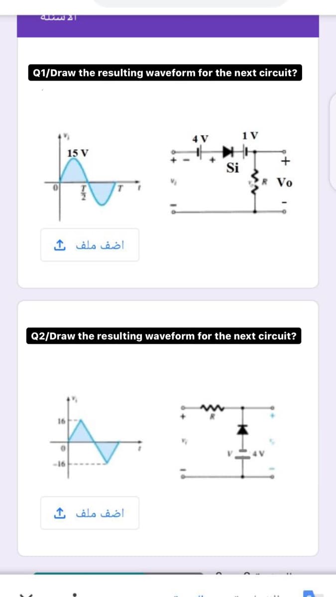 Q1/Draw the resulting waveform for the next circuit?
1 V
4 V
15 V
Si
R Vo
اضف ملف خ
Q2/Draw the resulting waveform for the next circuit?
16
-16
اضف ملف ک
