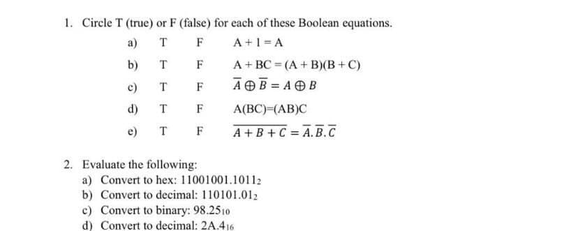 1. Circle T (true) or F (false) for each of these Boolean equations.
A +1 = A
а)
T F
b)
F
A+ BC = (A + B)(B+C)
T
AOB = AOB
c)
F
d)
T
F
A(BC)=(AB)C
e)
T
F
A +B +C = A. B.C
%3D
2. Evaluate the following:
a) Convert to hex: 11001001.10112
b) Convert to decimal: 110101.012
c) Convert to binary: 98.2510
d) Convert to decimal: 2A.416
