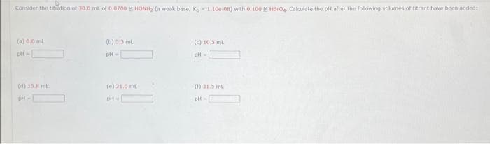 Consider the titration of 30.0 mL of 0.0700 M HONH₂ (a weak base; Ke-1.10e-OB) with 0.100 M HBO₂. Calculate the pH after the following volumes of titrant have been added:
(a) 0.0 ml.
DH
(4) 15. ml
(b) 53 ml
pH =
(e) 21,0 ml
(c) 10.5 mL
pH-
(1) 31.5 ml
pH-