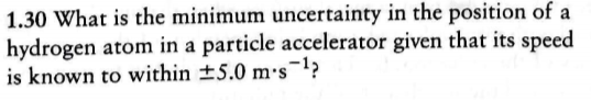 1.30 What is the minimum uncertainty in the position of a
hydrogen atom in a particle accelerator given that its speed
is known to within +5.0 ms-1>
